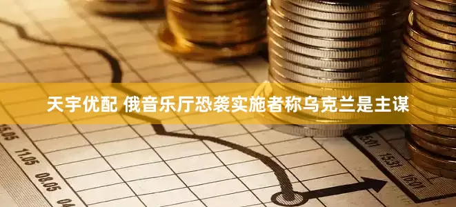 天宇优配 俄音乐厅恐袭实施者称乌克兰是主谋