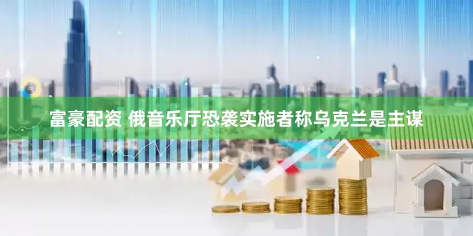 富豪配资 俄音乐厅恐袭实施者称乌克兰是主谋