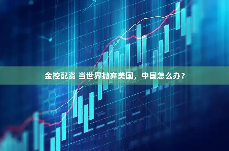 金控配资 当世界抛弃美国，中国怎么办？