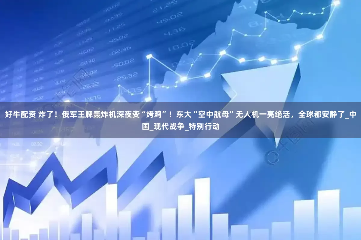 好牛配资 炸了！俄军王牌轰炸机深夜变“烤鸡”！东大“空中航母”无人机一亮绝活，全球都安静了_中国_现代战争_特别行动