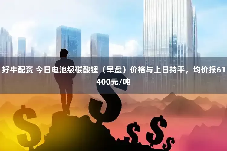 好牛配资 今日电池级碳酸锂（早盘）价格与上日持平，均价报61400元/吨