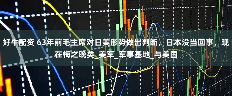 好牛配资 63年前毛主席对日美形势做出判断，日本没当回事，现在悔之晚矣_美军_军事基地_与美国