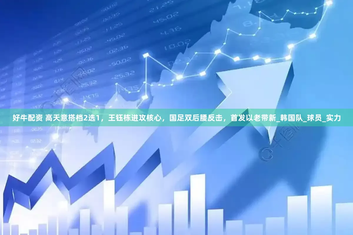 好牛配资 高天意搭档2选1，王钰栋进攻核心，国足双后腰反击，首发以老带新_韩国队_球员_实力