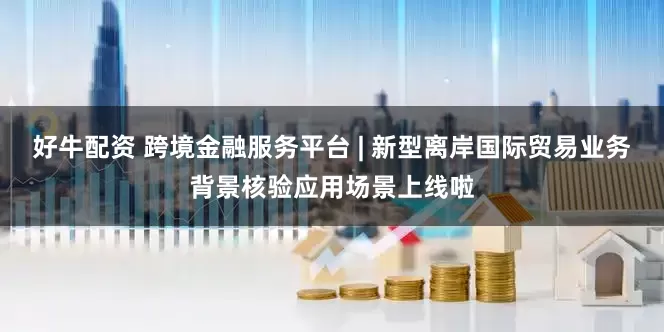 好牛配资 跨境金融服务平台 | 新型离岸国际贸易业务背景核验应用场景上线啦