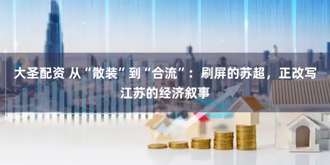 大圣配资 从“散装”到“合流”：刷屏的苏超，正改写江苏的经济叙事