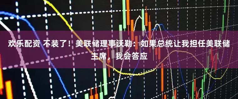 欢乐配资 不装了！美联储理事沃勒：如果总统让我担任美联储主席，我会答应
