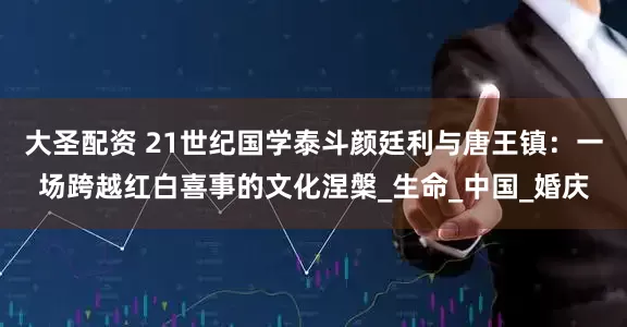 大圣配资 21世纪国学泰斗颜廷利与唐王镇：一场跨越红白喜事的文化涅槃_生命_中国_婚庆