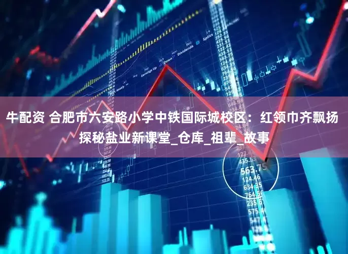 牛配资 合肥市六安路小学中铁国际城校区：红领巾齐飘扬 探秘盐业新课堂_仓库_祖辈_故事