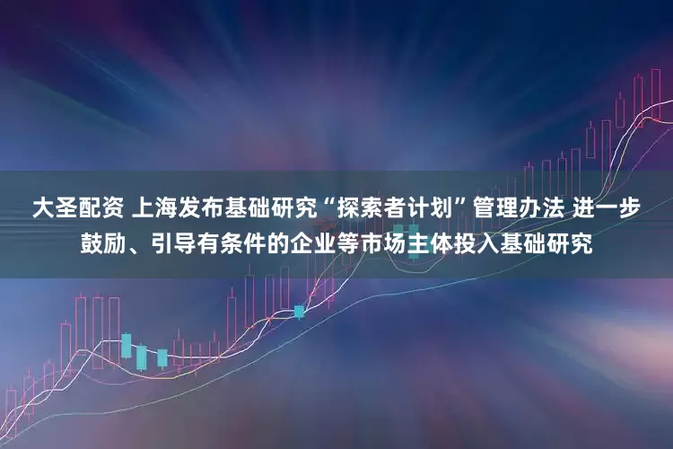 大圣配资 上海发布基础研究“探索者计划”管理办法 进一步鼓励、引导有条件的企业等市场主体投入基础研究
