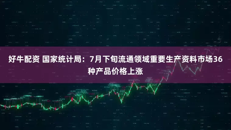 好牛配资 国家统计局：7月下旬流通领域重要生产资料市场36种产品价格上涨