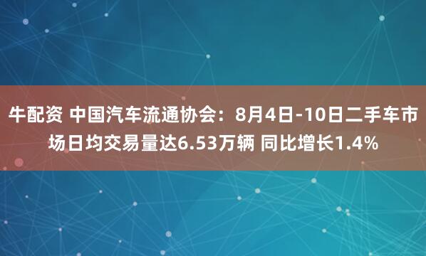 牛配资 中国汽车流通协会：8月4日-10日二手车市场日均交易量达6.53万辆 同比增长1.4%