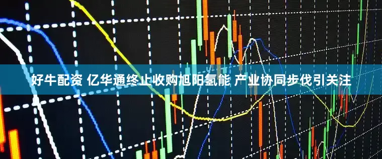 好牛配资 亿华通终止收购旭阳氢能 产业协同步伐引关注