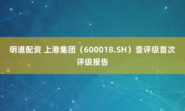 明道配资 上港集团（600018.SH）壹评级首次评级报告