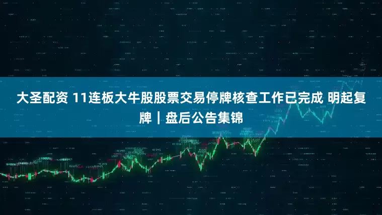 大圣配资 11连板大牛股股票交易停牌核查工作已完成 明起复牌｜盘后公告集锦